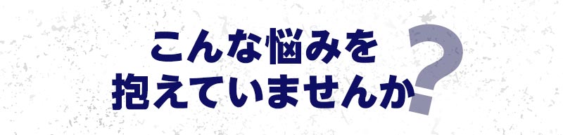 こんな悩みを抱えていませんか？